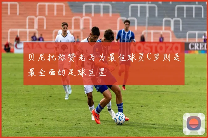 贝尼托称赞老马为最佳球员C罗则是最全面的足球巨星