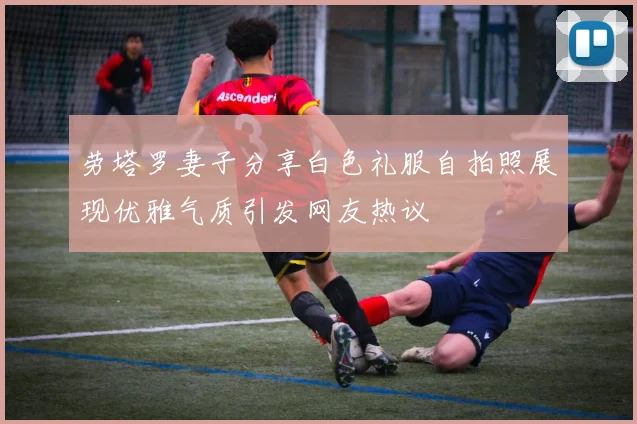 劳塔罗妻子分享白色礼服自拍照展现优雅气质引发网友热议